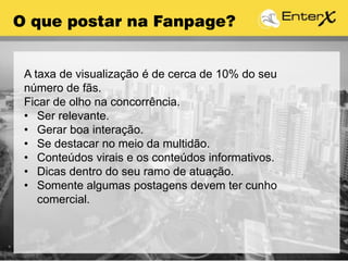 O que postar na Fanpage?
A taxa de visualização é de cerca de 10% do seu
número de fãs.
Ficar de olho na concorrência.
• Ser relevante.
• Gerar boa interação.
• Se destacar no meio da multidão.
• Conteúdos virais e os conteúdos informativos.
• Dicas dentro do seu ramo de atuação.
• Somente algumas postagens devem ter cunho
comercial.
 
