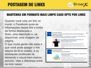 Quando você cola um link no
mural, o Facebook puxa as
informações desse link e exibe
de forma destacada o
título, uma descrição e, se
disponível, uma imagem da
página.
O que muita gente não sabe é
que você pode apagar o link
depois de tê-lo colado, e os
destaques continuam lá,
deixando o visual bem menos
poluído. Veja a diferença entre
os dois casos:’
POSTAGEM DE LINKS
MANTENHA UM FORMATO MAIS LIMPO CASO OPTE POR LINKS
 