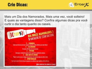 Mais um Dia dos Namorados. Mais uma vez, você solteiro!
E quais as vantagens disso? Confira algumas dicas pra você
curtir o dia tanto quanto os casais.
Crie Dicas:
 