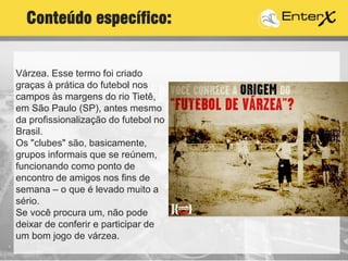 Várzea. Esse termo foi criado
graças à prática do futebol nos
campos às margens do rio Tietê,
em São Paulo (SP), antes mesmo
da profissionalização do futebol no
Brasil.
Os "clubes" são, basicamente,
grupos informais que se reúnem,
funcionando como ponto de
encontro de amigos nos fins de
semana – o que é levado muito a
sério.
Se você procura um, não pode
deixar de conferir e participar de
um bom jogo de várzea.
Conteúdo específico:
 