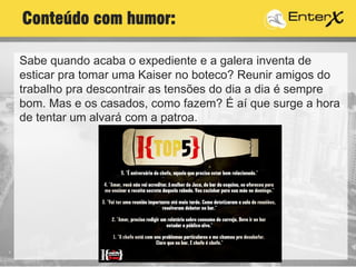 Sabe quando acaba o expediente e a galera inventa de
esticar pra tomar uma Kaiser no boteco? Reunir amigos do
trabalho pra descontrair as tensões do dia a dia é sempre
bom. Mas e os casados, como fazem? É aí que surge a hora
de tentar um alvará com a patroa.
Conteúdo com humor:
 