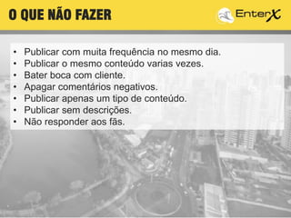 • Publicar com muita frequência no mesmo dia.
• Publicar o mesmo conteúdo varias vezes.
• Bater boca com cliente.
• Apagar comentários negativos.
• Publicar apenas um tipo de conteúdo.
• Publicar sem descrições.
• Não responder aos fãs.
O QUE NÃO FAZER
 