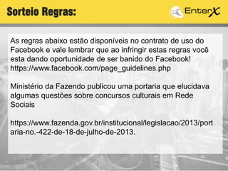 As regras abaixo estão disponíveis no contrato de uso do
Facebook e vale lembrar que ao infringir estas regras você
esta dando oportunidade de ser banido do Facebook!
https://www.facebook.com/page_guidelines.php
Ministério da Fazendo publicou uma portaria que elucidava
algumas questões sobre concursos culturais em Rede
Sociais
https://www.fazenda.gov.br/institucional/legislacao/2013/port
aria-no.-422-de-18-de-julho-de-2013.
Sorteio Regras:
 