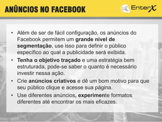 • Além de ser de fácil configuração, os anúncios do
Facebook permitem um grande nível de
segmentação, use isso para definir o público
específico ao qual a publicidade será exibida.
• Tenha o objetivo traçado e uma estratégia bem
estruturada, pode-se saber o quanto é necessário
investir nessa ação.
• Crie anúncios criativos e dê um bom motivo para que
seu público clique e acesse sua página.
• Use diferentes anúncios, experimente formatos
diferentes até encontrar os mais eficazes.
ANÛNCIOS NO FACEBOOK
 