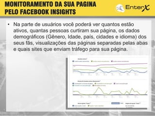 • Na parte de usuários você poderá ver quantos estão
ativos, quantas pessoas curtiram sua página, os dados
demográficos (Gênero, Idade, país, cidades e idioma) dos
seus fãs, visualizações das páginas separadas pelas abas
e quais sites que enviam tráfego para sua página.
MONITORAMENTO DA SUA PAGINA
PELO FACEBOOK INSIGHTS
 