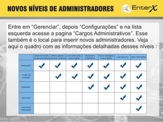Entre em “Gerenciar”, depois “Configurações” e na lista
esquerda acesse a pagina “Cargos Administrativos”. Esse
também é o local para inserir novos administradores. Veja
aqui o quadro com as informações detalhadas desses níveis :
NOVOS NÍVEIS DE ADMINISTRADORES
 