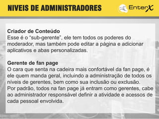 Criador de Conteúdo
Esse é o “sub-gerente”, ele tem todos os poderes do
moderador, mas também pode editar a página e adicionar
aplicativos e abas personalizadas.
Gerente de fan page
O cara que senta na cadeira mais confortável da fan page, é
ele quem manda geral, incluindo a administração de todos os
níveis de gerentes, bem como sua inclusão ou exclusão.
Por padrão, todos na fan page já entram como gerentes, cabe
ao administrador responsável definir a atividade e acessos de
cada pessoal envolvida.
NIVEIS DE ADMINISTRADORES
 