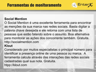 Social Mention
O Social Mention é uma excelente ferramenta para encontrar
as menções da sua marca nas redes sociais. Basta digitar a
palavra chave desejada e ele retorna com uma lista de
pessoas que estão falando sobre o assunto. Boa alternativa
para monitorar as ações dos concorrente também. Gratuita.
http://socialmention.com
Klout
Considerado por muitos especialistas o principal número para
identificar a presença online de uma pessoa ou marca. A
ferramenta calcula através das interações das redes sociais
cadastradas qual sua nota. Gratuita.
htpp://klout.com
Ferramentas de monitoramento
 