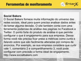 Social Bakers
O Social Bakers fornece muita informação do universo das
redes sociais, ideal para quem precisa analisar dados antes
de tomar alguma decisão. O site também conta com uma
ferramenta poderosa de análise das páginas no Facebook e
Twitter. O ponto forte do produto de análise é que permite
configurar o que é engajamento para sua empresa. Dessa
forma você não precisa ficar preso a métricas como curtis e
falando sobre que são facilmente alteradas por compra de
anúncios. Por exemplo, se sua empresa considera que curtir
vale 1, comentário 2 e compartilhamento 3, você pode
configurar com precisão a forma ideal de engajamento.
http://www.socialbakers.com
Ferramentas de monitoramento
 