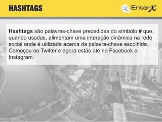 Hashtags são palavras-chave precedidas do símbolo # que,
quando usadas, alimentam uma interação dinâmica na rede
social onde é utilizada acerca da palavra-chave escolhida.
Começou no Twitter e agora estão até no Facebook e
Instagram.
HASHTAGS
 