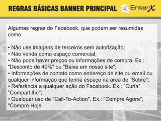 Algumas regras do Facebook, que podem ser resumidas
como:
• Não use imagens de terceiros sem autorização;
• Não venda como espaço comercial;
• Não pode haver preços ou informações de compra. Ex.:
"Desconto de 40%" ou "Baixe em nosso site";
• Informações de contato como endereço de site ou email ou
qualquer informação que tenha espaço na área de "Sobre";
• Referência a qualquer ação do Facebook. Ex.: "Curta",
"Compartilhe";
• Qualquer uso de "Call-To-Action". Ex.: "Compre Agora",
"Compre Hoje";
REGRAS BÁSICAS BANNER PRINCIPAL
 