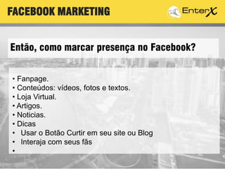 Então, como marcar presença no Facebook?
• Fanpage.
• Conteúdos: vídeos, fotos e textos.
• Loja Virtual.
• Artigos.
• Noticias.
• Dicas
• Usar o Botão Curtir em seu site ou Blog
• Interaja com seus fãs
•
FACEBOOK MARKETING
 