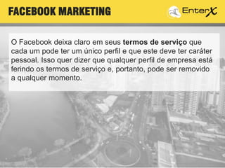 O Facebook deixa claro em seus termos de serviço que
cada um pode ter um único perfil e que este deve ter caráter
pessoal. Isso quer dizer que qualquer perfil de empresa está
ferindo os termos de serviço e, portanto, pode ser removido
a qualquer momento.
FACEBOOK MARKETING
 