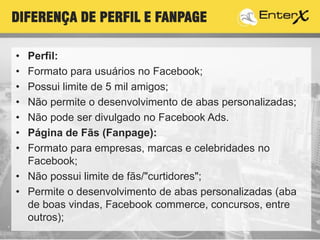 T
• Perfil:
• Formato para usuários no Facebook;
• Possui limite de 5 mil amigos;
• Não permite o desenvolvimento de abas personalizadas;
• Não pode ser divulgado no Facebook Ads.
• Página de Fãs (Fanpage):
• Formato para empresas, marcas e celebridades no
Facebook;
• Não possui limite de fãs/"curtidores";
• Permite o desenvolvimento de abas personalizadas (aba
de boas vindas, Facebook commerce, concursos, entre
outros);
DIFERENÇA DE PERFIL E FANPAGE
 