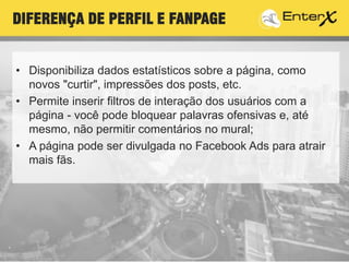 T
• Disponibiliza dados estatísticos sobre a página, como
novos "curtir", impressões dos posts, etc.
• Permite inserir filtros de interação dos usuários com a
página - você pode bloquear palavras ofensivas e, até
mesmo, não permitir comentários no mural;
• A página pode ser divulgada no Facebook Ads para atrair
mais fãs..
DIFERENÇA DE PERFIL E FANPAGE
 