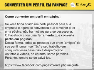 Como converter um perfil em página:
Se você tinha criado um perfil pessoal para sua
empresa e agora se convenceu que o melhor é ter
uma página, não há motivos para se desesperar.
O Facebook criou uma ferramenta que converte
perfis em páginas.
Dessa forma, todas as pessoas que eram “amigas” do
seu perfil tornam-se “fãs” e seu trabalho em
conquistar essa base não é desperdiçado.
As fotos e vídeos, no entanto, serão perdidos.
Portanto, lembre-se de salvá-los.
https://www.facebook.com/pages/create.php?migrate
CONVERTER UM PERFIL EM FANPAGE
 