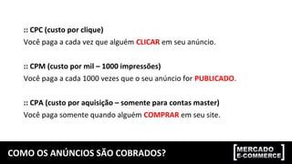 COMO OS ANÚNCIOS SÃO COBRADOS?
:: CPC (custo por clique)
Você paga a cada vez que alguém CLICAR em seu anúncio.
:: CPM (custo por mil – 1000 impressões)
Você paga a cada 1000 vezes que o seu anúncio for PUBLICADO.
:: CPA (custo por aquisição – somente para contas master)
Você paga somente quando alguém COMPRAR em seu site.
 