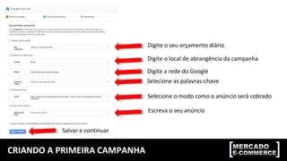 CRIANDO A PRIMEIRA CAMPANHA
Digite o seu orçamento diário
Digite o local de abrangência da campanha
Digite a rede do Google
Selecione as palavras-chave
Selecione o modo como o anúncio será cobrado
Escreva o seu anúncio
Salvar e continuar
 