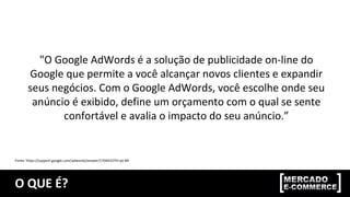 O QUE É?
"O Google AdWords é a solução de publicidade on-line do
Google que permite a você alcançar novos clientes e expandir
seus negócios. Com o Google AdWords, você escolhe onde seu
anúncio é exibido, define um orçamento com o qual se sente
confortável e avalia o impacto do seu anúncio.”
Fonte: https://support.google.com/adwords/answer/1704410?hl=pt-BR
 