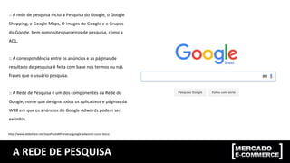 A REDE DE PESQUISA
:: A rede de pesquisa inclui a Pesquisa do Google, o Google
Shopping, o Google Maps, O images do Google e o Grupos
do Google, bem como sites parceiros de pesquisa, como a
AOL.
:: A correspondência entre os anúncios e as páginas de
resultado de pesquisa é feita com base nos termos ou nas
frases que o usuário pesquisa.
:: A Rede de Pesquisa é um dos componentes da Rede do
Google, nome que designa todos os aplicativos e páginas da
WEB em que os anúncios do Google Adwords podem ser
exibidos.
http://www.slideshare.net/JoaoPauloMFonseca/google-adwords-curso-bsico
 