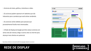 REDE DE DISPLAY
:: Anúncios de texto, gráficos, interativos e vídeo.
:: Os anúncios podem aparecer em websites que são
relevantes para o produto que você estiver vendendo.
:: Os anúncios serão exibidos para pessoas que
provavelmente ficarão mais interessadas.
:: A Rede de Display do Google permite colocar anúncios em
vários sites de notícias, blogs e outros sites na internet para
alcançar mais clientes em potencial.
http://www.slideshare.net/JoaoPauloMFonseca/google-adwords-curso-bsico
 