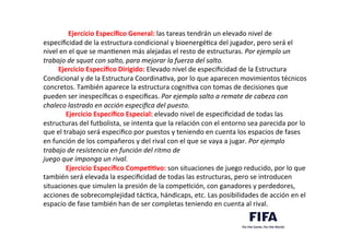 Ejercicio	
  Especíﬁco	
  General:	
  las	
  tareas	
  tendrán	
  un	
  elevado	
  nivel	
  de	
  
especiﬁcidad	
  de	
  la	
  estructura	
  condicional	
  y	
  bioenergéDca	
  del	
  jugador,	
  pero	
  será	
  el	
  
nivel	
  en	
  el	
  que	
  se	
  manDenen	
  más	
  alejadas	
  el	
  resto	
  de	
  estructuras.	
  Por	
  ejemplo	
  un	
  
trabajo	
  de	
  squat	
  con	
  salto,	
  para	
  mejorar	
  la	
  fuerza	
  del	
  salto.	
  	
  
Ejercicio	
  Especíﬁco	
  Dirigido:	
  Elevado	
  nivel	
  de	
  especiﬁcidad	
  de	
  la	
  Estructura	
  
Condicional	
  y	
  de	
  la	
  Estructura	
  CoordinaDva,	
  por	
  lo	
  que	
  aparecen	
  movimientos	
  técnicos	
  
concretos.	
  También	
  aparece	
  la	
  estructura	
  cogniDva	
  con	
  tomas	
  de	
  decisiones	
  que	
  
pueden	
  ser	
  inespecíﬁcas	
  o	
  especiﬁcas.	
  Por	
  ejemplo	
  salto	
  a	
  remate	
  de	
  cabeza	
  con	
  
chaleco	
  lastrado	
  en	
  acción	
  especiﬁca	
  del	
  puesto.	
  	
  
Ejercicio	
  Especíﬁco	
  Especial:	
  elevado	
  nivel	
  de	
  especiﬁcidad	
  de	
  todas	
  las	
  
estructuras	
  del	
  futbolista,	
  se	
  intenta	
  que	
  la	
  relación	
  con	
  el	
  entorno	
  sea	
  parecida	
  por	
  lo	
  
que	
  el	
  trabajo	
  será	
  especiﬁco	
  por	
  puestos	
  y	
  teniendo	
  en	
  cuenta	
  los	
  espacios	
  de	
  fases	
  
en	
  función	
  de	
  los	
  compañeros	
  y	
  del	
  rival	
  con	
  el	
  que	
  se	
  vaya	
  a	
  jugar.	
  Por	
  ejemplo	
  
trabajo	
  de	
  resistencia	
  en	
  función	
  del	
  ritmo	
  de	
  
juego	
  que	
  imponga	
  un	
  rival.	
  	
  
Ejercicio	
  Especíﬁco	
  CompeLLvo:	
  son	
  situaciones	
  de	
  juego	
  reducido,	
  por	
  lo	
  que	
  
también	
  será	
  elevada	
  la	
  especiﬁcidad	
  de	
  todas	
  las	
  estructuras,	
  pero	
  se	
  introducen	
  
situaciones	
  que	
  simulen	
  la	
  presión	
  de	
  la	
  compeDción,	
  con	
  ganadores	
  y	
  perdedores,	
  
acciones	
  de	
  sobrecomplejidad	
  tácDca,	
  hándicaps,	
  etc.	
  Las	
  posibilidades	
  de	
  acción	
  en	
  el	
  
espacio	
  de	
  fase	
  también	
  han	
  de	
  ser	
  completas	
  teniendo	
  en	
  cuenta	
  al	
  rival.	
  	
  
	
  
 