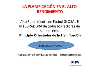  
LA	
  PLANIFICACIÓN	
  EN	
  EL	
  ALTO	
  
RENDIMIENTO	
  
	
  	
  	
  	
  	
  	
  	
  	
  	
  	
  	
  	
  	
  	
  	
  	
  	
  	
  	
  	
  	
  	
  	
  	
  	
  	
  	
  	
  	
  	
  	
  	
  	
  	
  	
  	
  	
  	
  	
  	
  	
  	
  	
  	
  	
  	
  	
  	
  	
  	
  	
  	
  	
  	
  	
  	
  	
  	
  	
  	
  	
  	
  	
  	
  	
  	
  	
  	
  	
  	
  	
  	
  	
  	
  
Alto	
  Rendimiento	
  en	
  Fútbol	
  GLOBAL	
  E	
  
INTEGRADORA	
  de	
  todos	
  los	
  factores	
  de	
  
Rendimiento.	
  
Principio	
  Orientador	
  de	
  la	
  Planiﬁcación	
  
	
  
	
  
	
  
	
  
	
  
Adquisición	
  de	
  	
  conductas	
  Técnico-­‐TácDco-­‐Estratégicas.	
  
	

EXIGENCIA TÁCTICA” 	

	

 
