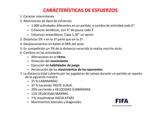 CARÁCTERÍSTICAS	
  DE	
  ESFUERZOS	
  	
  
1.	
  Carácter	
  intermitente.	
  
2.	
  Alternancias	
  de	
  Dpos	
  de	
  esfuerzos.	
  	
  
–  1.000	
  acDvidades	
  diferentes	
  en	
  un	
  parDdo,	
  o	
  cambio	
  de	
  acDvidad	
  cada	
  6”.	
  
–  Esfuerzos	
  aeróbicos,	
  con	
  3”	
  de	
  pausa	
  cada	
  2’.	
  	
  
–  Esfuerzos	
  anaeróbicos.	
  Cada	
  1,30”	
  un	
  sprint.	
  
3.	
  Distancias	
  5%	
  >	
  en	
  la	
  1º	
  parte	
  que	
  en	
  la	
  2ª.	
  	
  
4.	
  Desplazamientos	
  sin	
  balón	
  el	
  98%	
  del	
  total.	
  
5.	
  En	
  compeDción	
  un	
  7%	
  de	
  la	
  distancia	
  recorrida	
  la	
  realiza	
  marcha	
  atrás.	
  
6.	
  Cambios	
  en	
  las	
  acDvidades.	
  	
  
–  Alteraciones	
  en	
  el	
  ritmo.	
  
–  Dirección	
  del	
  movimiento.	
  
–  Ejecución	
  de	
  habilidades	
  de	
  juego.	
  
–  Persecución	
  de	
  los	
  movimientos	
  de	
  los	
  oponentes.	
  
7.	
  La	
  distancia	
  total	
  cubierta	
  por	
  los	
  jugadores	
  de	
  campo	
  durante	
  un	
  parDdo	
  se	
  reparte	
  
de	
  la	
  siguiente	
  manera:	
  	
  
–  25	
  %	
  CAMINANDO.	
  
–  37	
  %	
  haciendo	
  TROTE	
  SUAVE.	
  
–  20%	
  corriendo	
  a	
  VELOCIDAD	
  SUBMÁXIMA.	
  
–  11%	
  VELOCIDAD	
  MÁXIMA.	
  	
  
–  7	
  %	
  moviéndose	
  HACIA	
  ATRÁS	
  	
  
–  Movimientos	
  laterales	
  y	
  diagonales.	
  	
  
	
  
	
  
 