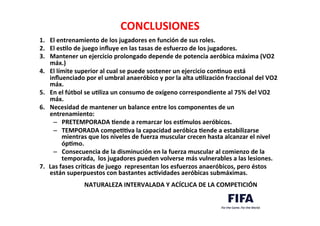 CONCLUSIONES	
  
1. 	
  El	
  entrenamiento	
  de	
  los	
  jugadores	
  en	
  función	
  de	
  sus	
  roles.	
  	
  
2.	
   	
  El	
  esLlo	
  de	
  juego	
  inﬂuye	
  en	
  las	
  tasas	
  de	
  esfuerzo	
  de	
  los	
  jugadores.	
  	
  
3.	
   	
  Mantener	
  un	
  ejercicio	
  prolongado	
  depende	
  de	
  potencia	
  aeróbica	
  máxima	
  (VO2	
  
máx.)	
  	
  
4. 	
  El	
  límite	
  superior	
  al	
  cual	
  se	
  puede	
  sostener	
  un	
  ejercicio	
  conLnuo	
  está	
  
inﬂuenciado	
  por	
  el	
  umbral	
  anaeróbico	
  y	
  por	
  la	
  alta	
  uLlización	
  fraccional	
  del	
  VO2	
  
máx.	
  	
  
5. 	
  En	
  el	
  fútbol	
  se	
  uLliza	
  un	
  consumo	
  de	
  oxígeno	
  correspondiente	
  al	
  75%	
  del	
  VO2	
  
máx.	
  	
  
6.	
   	
  Necesidad	
  de	
  mantener	
  un	
  balance	
  entre	
  los	
  componentes	
  de	
  un	
  
entrenamiento:	
  
–  PRETEMPORADA	
  Lende	
  a	
  remarcar	
  los	
  eskmulos	
  aeróbicos.	
  	
  
–  TEMPORADA	
  compeLLva	
  la	
  capacidad	
  aeróbica	
  Lende	
  a	
  estabilizarse	
  
mientras	
  que	
  los	
  niveles	
  de	
  fuerza	
  muscular	
  crecen	
  hasta	
  alcanzar	
  el	
  nivel	
  
ópLmo.	
  	
  
–  Consecuencia	
  de	
  la	
  disminución	
  en	
  la	
  fuerza	
  muscular	
  al	
  comienzo	
  de	
  la	
  
temporada,	
  	
  los	
  jugadores	
  pueden	
  volverse	
  más	
  vulnerables	
  a	
  las	
  lesiones.	
  	
  
7.  Las	
  fases	
  críLcas	
  de	
  juego	
  	
  representan	
  los	
  esfuerzos	
  anaeróbicos,	
  pero	
  éstos	
  
están	
  superpuestos	
  con	
  bastantes	
  acLvidades	
  aeróbicas	
  submáximas.	
  	
  
	
  
	
  NATURALEZA	
  INTERVALADA	
  Y	
  ACÍCLICA	
  DE	
  LA	
  COMPETICIÓN	
  
 