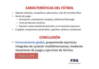 CARÁCTERÍSTICAS	
  DEL	
  FÚTBOL	
  
•  Deporte	
  colecDvo,	
  compañeros,	
  adversarios,	
  nivel	
  de	
  incerDdumbres.	
  
•  Acción	
  de	
  juego:	
  
–  Percepción	
  y	
  anDcipación	
  compleja	
  y	
  diferencial	
  del	
  juego.	
  
–  Toma	
  de	
  decisión	
  conknua.	
  
–  Solución	
  motora	
  dotada	
  de	
  precisión,	
  en	
  el	
  momento	
  oportuno.	
  
•  Es	
  global,	
  componente	
  coordinaDvo,	
  cogniDvo,	
  voliDvo	
  y	
  condicional.	
  
	
  	
  	
  	
  	
  	
  	
  	
  	
  	
  	
  	
  	
  	
  	
  	
  	
  	
  	
  	
  	
  	
  	
  	
  	
  	
  	
  	
  	
  	
  	
  	
  	
  	
  	
  	
  	
  	
  	
  	
  	
  	
  	
  	
  	
  	
  	
  	
  	
  	
  	
  CONCLUSIÓN	
  
•  Entrenamiento	
  global,	
  proponiendo	
  ejercicios	
  
integrales	
  de	
  carácter	
  mulDdimensional,	
  mediante	
  
situaciones	
  de	
  juego	
  y	
  ejercicios	
  de	
  técnica.	
  
Mombaerts 1998	

 
