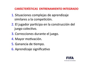 CARÁCTERÍSTICAS	
  	
  ENTRENAMIENTO	
  INTEGRADO	
  
1.	
  Situaciones	
  complejas	
  de	
  aprendizaje	
  	
  	
  	
  	
  	
  	
  
similares	
  a	
  la	
  compeDción.	
  
2.	
  El	
  jugador	
  parDcipa	
  en	
  la	
  construcción	
  del	
  
juego	
  colecDvo.	
  
3.	
  Correcciones	
  durante	
  el	
  juego.	
  
4.	
  Mayor	
  moDvación.	
  
5.	
  Ganancia	
  de	
  Dempo.	
  
6.	
  Aprendizaje	
  signiﬁcaDvo	
  
 