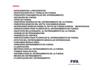 ÍNDICE
- ANTECEDENTES y PRECEDENTES.
- INVESTIGACIÓN EN EL TRABAJO DE FUERZA.
- PRINCIPIOS FUNDAMENTALES DEL ENTRENAMIENTO.
- DEFINICIÓN DE FUERZA.
- TIPOS DE FUERZA.
- PRINCIPIOS GENERALES DEL ENTRENAMIENTO DE LA FUERZA.
- PRINCIPIOS BÁSICOS DEL ENTTO CON SOBRECARGAS.
- DEFINICIONES BÁSICAS SOBRE EL ENTTO DE FUERZA CONTRA RESISTENCIAS.
- ORIENTACIONES PARA PLANIFICAR EL ENTRENAMIENTO DE FUERZA.
- OBJETIVOS RELACIONADOS AL ENTRENAMIENTO DE LA FUERZA.
- VARIABLES DE PROGRAMACIÓN.
- VARIABLES DE CONTROL.
- ORIENTACIONES PARA PLANIFICAR EL ENTRENAMIENTO DE FUERZA.
- EFECTOS DEL ENTRENAMIENTO MUSCULAR DIFERENCIADO.
- FUNCIONES MUSCULARES.
- PRINCIPIOS ENTRENAMIENTO DE FUERZA.
- CLASIFICACIÓN.
- MÉTODOS PARA EL ENTRENAMIENTO DE LA FUERZA .
- FORMAS PARA APLICAR.
- SISTEMAS PARA EL ENTRENAMIENTO DE LA FUERZA.
- MEDIOS DE ENTRENAMIENTO.
- PLANIFICACIÓN DEL ENTRENAMIENTO.
 