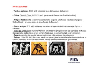 ANTECEDENTES
- Tumbas egipcias 2.500 a.C. (distintos tipos de hazañas de fuerza).
- China, Dinastía Chou 1122-255 a.C. (pruebas de fuerza con finalidad militar).
- Antiguo Testamento se admiraba el tamaño corporal y la fuerza (relatos del gigante
filisteo Goliat y proezas sobre la gran fuerza de Sansón).
- Grecia antigua S.VI a.C. (notables hazañas de levantamiento de pesos de Bybon y
Emasto).
· Milón de Crotona es el primer hombre en utilizar la progresión en los ejercicios de fuerza
(transportaba cada día un joven ternero hasta que el animal finalizó su crecimiento).
· Esparta, registro de una de las competiciones más antiguas de culturismo.
· Galeno 129—199 d.C. doctor en medicina que sugiere la eficacia del entrenamiento de la
fuerza, promovió el uso de las halteras, trabajó extensivamente con gladiadores.
 