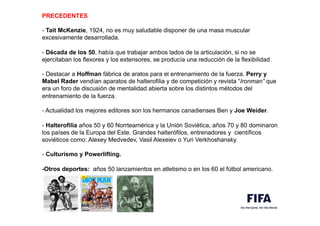 PRECEDENTES
,
- Tait McKenzie, 1924, no es muy saludable disponer de una masa muscular
excesivamente desarrollada.
,
- Década de los 50, había que trabajar ambos lados de la articulación, si no se
ejercitaban los flexores y los extensores, se producía una reducción de la flexibilidad.
,
- Destacar a Hoffman fábrica de aratos para el entrenamiento de la fuerza. Perry y
Mabel Rader vendían aparatos de halterofilia y de competición y revista “Ironman” que
era un foro de discusión de mentalidad abierta sobre los distintos métodos del
entrenamiento de la fuerza.
,
- Actualidad los mejores editores son los hermanos canadienses Ben y Joe Weider.
,
- Halterofilia años 50 y 60 Norrteamérica y la Unión Soviética, años 70 y 80 dominaron
los países de la Europa del Este. Grandes halterófilos, entrenadores y científicos
soviéticos como: Alexey Medvedev, Vasil Alexeiev o Yuri Verkhoshansky.
,
- Culturismo y Powerlifting.
,
-Otros deportes: años 50 lanzamientos en atletismo o en los 60 el fútbol americano.
 