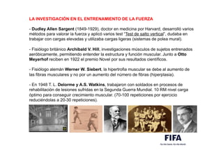 LA INVESTIGACIÓN EN EL ENTRENAMIENTO DE LA FUERZA
- Dudley Allen Sargent (1849-1929), doctor en medicina por Harvard, desarrolló varios
métodos para valorar la fuerza y aplicó varios test “Test de salto vertical”, dudaba en
trabajar con cargas elevadas y utilizaba cargas ligeras (sistemas de polea mural).
- Fisiólogo británico Archibald V. Hill, investigaciones músculos de sujetos entrenados
aeróbicamente, permitiendo entender la estructura y función muscular. Junto a Otto
Meyerhof reciben en 1922 el premio Novel por sus resultados científicos.
- Fisiólogo alemán Werner W. Siebert, la hipertrofia muscular se debe al aumento de
las fibras musculares y no por un aumento del número de fibras (hiperplasia).
- En 1948 T. L. Delorme y A.S. Watkins, trabajaron con soldados en procesos de
rehabilitación de lesiones sufridas en la Segunda Guerra Mundial. 10 RM nivel carga
óptimo para conseguir crecimiento muscular. (70-100 repeticiones por ejercicio
reduciéndolas a 20-30 repeticiones).
 