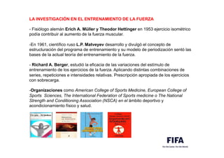 LA INVESTIGACIÓN EN EL ENTRENAMIENTO DE LA FUERZA
- Fisiólogo alemán Erich A. Müller y Theodor Hettinger en 1953 ejercicio isométrico
podía contribuir al aumento de la fuerza muscular.
-En 1961, científico ruso L.P. Matveyev desarrollo y divulgó el concepto de
estructuración del programa de entrenamiento y su modelo de periodización sentó las
bases de la actual teoría del entrenamiento de la fuerza.
- Richard A. Berger, estudió la eficacia de las variaciones del estímulo de
entrenamiento de los ejercicios de la fuerza. Aplicando distintas combinaciones de
series, repeticiones e intensidades relativas. Prescripción apropiada de los ejercicios
con sobrecarga.
-Organizaciones como American College of Sports Medicine, European College of
Sports Sciences, The International Federation of Sports medicine o The National
Strength and Conditioning Association (NSCA) en el ámbito deportivo y
acondicionamiento físico y salud. 
 