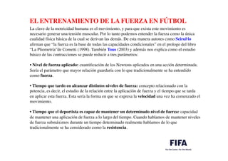 EL ENTRENAMIENTO DE LA FUERZA EN FÚTBOL	

	

La clave de la motricidad humana es el movimiento, y para que exista este movimiento es
necesario generar una tensión muscular. Por lo tanto podemos entender la fuerza como la única
cualidad física básica de la cual se derivan las demás. De esta manera autores como Seirul·lo
aﬁrman que “la fuerza es la base de todas las capacidades condicionales” en el prologo del libro
“La Pliometría”de Cometti (1998). También Tous (2003) y además nos explica como el estudio
básico de las contracciones se puede reducir a tres parámetros:	

	

• Nivel de fuerza aplicado: cuantiﬁcación de los Newtons aplicados en una acción determinada.
Sería el parámetro que mayor relación guardaría con lo que tradicionalmente se ha entendido
como fuerza.	

	

• Tiempo que tardo en alcanzar distintos niveles de fuerza: concepto relacionado con la
potencia, es decir, el estudio de la relación entre la aplicación de fuerza y el tiempo que se tarda
en aplicar esta fuerza. Esta sería la forma en que se expresa la velocidad una vez ha comenzado el
movimiento.	

	

• Tiempo que el deportista es capaz de mantener un determinado nivel de fuerza: capacidad
de mantener una aplicación de fuerza a lo largo del tiempo. Cuando hablamos de mantener niveles
de fuerza submáximos durante un tiempo determinado realmente hablamos de lo que
tradicionalmente se ha considerado como la resistencia.
 