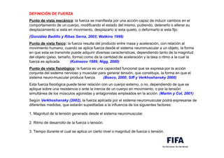 DEFINICIÓN DE FUERZA
,
Punto de vista mecánico: la fuerza se manifiesta por una acción capaz de inducir cambios en el
comportamiento de un cuerpo, modificando el estado del mismo, pudiendo, detenerlo o alterar su
desplazamiento si esta en movimiento, desplazarlo si esta quieto, o deformarlo si esta fijo.
,
(González Badillo y Ribas Serna, 2003; Watkins 1999)
,
Punto de vista físico: la fuerza resulta del producto entre masa y aceleración, con relación al
movimiento humano, cuando se aplica fuerza desde el sistema neuromuscular a un objeto, la forma
en que esta se transmite puede adquirir diversas características, dependiendo tanto de la magnitud
del objeto (peso, tamaño, forma) como de la cantidad de aceleración y la tasa o ritmo a la cual la
fuerza es aplicada. (Kutnezov 1989; Nigg, 2000)
,
Punto de vista fisiológico: la fuerza es una capacidad funcional que se expresa por la acción
conjunta del sistema nervioso y muscular para generar tensión, que constituye, la forma en que el
sistema neuro-muscular produce fuerza. (Bosco, 2000; Siff y Verkhoshansky 2000)
,
Esta fuerza fisiológica puede tener relación con un cuerpo externo, o no, dependiendo de que se
aplique sobre una resistencia o ante la inercia de un cuerpo en movimiento, o por la tensión
simultánea de los músculos agonistas y antagonistas empleados en la acción. (Martín y Col, 2001)
.
Según Verkhoshansky (2002), la fuerza aplicada por el sistema neuromuscular podrá expresarse de
diferentes medidas, que estarán supeditadas a la influencia de los siguientes factores:
.
1. Magnitud de la tensión generada desde el sistema neuromuscular.
.
2. Ritmo de desarrollo de la fuerza o tensión.
.
3. Tiempo durante el cual se aplica un cierto nivel o magnitud de fuerza o tensión.
 