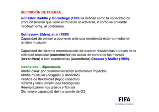 DEFINICIÓN DE FUERZA
,
González Badillo y Gorostiaga (1995) la definen como la capacidad de
producir tensión que tiene el músculo al activarse, o como se entiende
habitualmente, al contraerse.
Kutnezsov, Ehlenz et al (1990)
Capacidad de vencer u oponerse ante una resistencia externa mediante
tensión muscular.
Capacidad del sistema neuromuscular de superar resistencias a través de la
actividad muscular (concéntrico) de actuar en contra de las mismas
(excéntrico) o bien mantenerlas (isométrico) Grosser y Muller (1989). 	

	

Inactividad - Hipocinesis
Atrofia ósea: por desmineralización al disminuir impactos
Atrofia muscular (desgaste y debilidad)
Pérdida de flexibilidad (tejido conectivo
retráctil y limita amplitudes fisiológicas)
Reemplazamientos grasos y fibrosis
Disminuye capacidad del transporte de O2
 