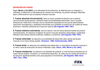 DEFINICIÓN DE FUERZA
,
Según Martín y Col (2001), si la intensidad de los esfuerzos, se determina por su magnitud, y
velocidad, al relacionar la intensidad de los mismos con el tiempo, se podrían distinguir diferentes
tipos o direcciones en que se expresa la fuerza muscular.
,
1. Fuerza absoluta (involuntaria): Sería la mayor cantidad de tensión que el sistema
neuromuscular puede generar, utilizando todas sus posibilidades potenciales, que no pueden
activarse por medio de la voluntad, sino en situaciones especiales en las que se desencadenan
reacciones neurogénicas y metabólico-hormonales que posibilitan la producción de niveles de fuerza
extremas o máximas (utilizando las Fuerza de reserva) (De Hegedüs 1984; 1981).
,
2. Fuerza máxima (voluntaria): sería el máximo nivel de fuerza absoluta factible de producir
voluntariamente. Se relaciona al régimen de acción muscular específico desarrollado, pudiéndose
distinguir entre fuerza máxima excéntrica, estática o concéntrica. (De Hegedüs 1984; 1981).
,
3. Fuerza velocidad: se relaciona a la posibilidad de desarrollar altos valores de tensión
muscular en el menor tiempo posible. (Kutnezov 1989; Verkhoshansky ,2002).
,
4. Fuerza lenta: se relaciona a la habilidad para desarrollar un nivel óptimo de tensión muscular a
un ritmo o tasa de producción de fuerza moderada o baja. (Harre, 1987, Martín y Col, 2001).
.
5. Fuerza resistencia: se relaciona a la habilidad de sostener un nivel de fuerza requerido por el
mayor tiempo posible, vinculado a un rendimiento específico, de modo que los niveles de tensión no
se reduzcan significativamente como para perjudicar el rendimiento. (De Hegedüs 1984; Harre
1987; Tous, 1999).
 
