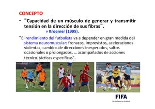 CONCEPTO	
  
•  “Capacidad	
  de	
  un	
  músculo	
  de	
  generar	
  y	
  transmiLr	
  
tensión	
  en	
  la	
  dirección	
  de	
  sus	
  ﬁbras”.	
  	
  
» Kroemer	
  (1999).	
  
“El	
  rendimiento	
  del	
  futbolista	
  va	
  a	
  depender	
  en	
  gran	
  medida	
  del	
  
sistema	
  neuromuscular:	
  frenazos,	
  imprevistos,	
  aceleraciones	
  
violentas,	
  cambios	
  de	
  direcciones	
  inesperados,	
  saltos	
  
ocasionales	
  o	
  prolongados,	
  …	
  acompañados	
  de	
  acciones	
  
técnico-­‐tácDcas	
  especíﬁcas”.	
  
 