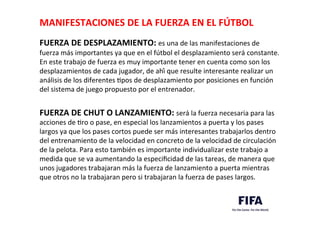 MANIFESTACIONES	
  DE	
  LA	
  FUERZA	
  EN	
  EL	
  FÚTBOL	
  	
  
	
  
FUERZA	
  DE	
  DESPLAZAMIENTO:	
  es	
  una	
  de	
  las	
  manifestaciones	
  de	
  
fuerza	
  más	
  importantes	
  ya	
  que	
  en	
  el	
  fútbol	
  el	
  desplazamiento	
  será	
  constante.	
  
En	
  este	
  trabajo	
  de	
  fuerza	
  es	
  muy	
  importante	
  tener	
  en	
  cuenta	
  como	
  son	
  los	
  
desplazamientos	
  de	
  cada	
  jugador,	
  de	
  ahí	
  que	
  resulte	
  interesante	
  realizar	
  un	
  
análisis	
  de	
  los	
  diferentes	
  Dpos	
  de	
  desplazamiento	
  por	
  posiciones	
  en	
  función	
  
del	
  sistema	
  de	
  juego	
  propuesto	
  por	
  el	
  entrenador.	
  	
  
	
  
FUERZA	
  DE	
  CHUT	
  O	
  LANZAMIENTO:	
  será	
  la	
  fuerza	
  necesaria	
  para	
  las	
  
acciones	
  de	
  Dro	
  o	
  pase,	
  en	
  especial	
  los	
  lanzamientos	
  a	
  puerta	
  y	
  los	
  pases	
  
largos	
  ya	
  que	
  los	
  pases	
  cortos	
  puede	
  ser	
  más	
  interesantes	
  trabajarlos	
  dentro	
  
del	
  entrenamiento	
  de	
  la	
  velocidad	
  en	
  concreto	
  de	
  la	
  velocidad	
  de	
  circulación	
  
de	
  la	
  pelota.	
  Para	
  esto	
  también	
  es	
  importante	
  individualizar	
  este	
  trabajo	
  a	
  
medida	
  que	
  se	
  va	
  aumentando	
  la	
  especiﬁcidad	
  de	
  las	
  tareas,	
  de	
  manera	
  que	
  
unos	
  jugadores	
  trabajaran	
  más	
  la	
  fuerza	
  de	
  lanzamiento	
  a	
  puerta	
  mientras	
  
que	
  otros	
  no	
  la	
  trabajaran	
  pero	
  si	
  trabajaran	
  la	
  fuerza	
  de	
  pases	
  largos.	
  	
  
 
