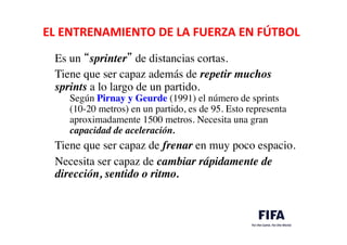 EL	
  ENTRENAMIENTO	
  DE	
  LA	
  FUERZA	
  EN	
  FÚTBOL	
  
	
  
Es un “sprinter” de distancias cortas. 	

	

Tiene que ser capaz además de repetir muchos
sprints a lo largo de un partido. 	

Según Pirnay y Geurde (1991) el número de sprints
(10-20 metros) en un partido, es de 95. Esto representa
aproximadamente 1500 metros. Necesita una gran
capacidad de aceleración. 	

	

Tiene que ser capaz de frenar en muy poco espacio.	

	

Necesita ser capaz de cambiar rápidamente de
dirección, sentido o ritmo. 	

 