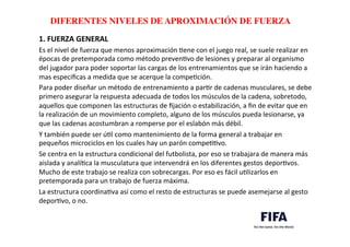 ..	
  
..	
  
DIFERENTES NIVELES DE APROXIMACIÓN DE FUERZA	
  
1.	
  FUERZA	
  GENERAL	
  
Es	
  el	
  nivel	
  de	
  fuerza	
  que	
  menos	
  aproximación	
  Dene	
  con	
  el	
  juego	
  real,	
  se	
  suele	
  realizar	
  en	
  
épocas	
  de	
  pretemporada	
  como	
  método	
  prevenDvo	
  de	
  lesiones	
  y	
  preparar	
  al	
  organismo	
  
del	
  jugador	
  para	
  poder	
  soportar	
  las	
  cargas	
  de	
  los	
  entrenamientos	
  que	
  se	
  irán	
  haciendo	
  a	
  
mas	
  especiﬁcas	
  a	
  medida	
  que	
  se	
  acerque	
  la	
  compeDción.	
  	
  
Para	
  poder	
  diseñar	
  un	
  método	
  de	
  entrenamiento	
  a	
  parDr	
  de	
  cadenas	
  musculares,	
  se	
  debe	
  
primero	
  asegurar	
  la	
  respuesta	
  adecuada	
  de	
  todos	
  los	
  músculos	
  de	
  la	
  cadena,	
  sobretodo,	
  
aquellos	
  que	
  componen	
  las	
  estructuras	
  de	
  ﬁjación	
  o	
  estabilización,	
  a	
  ﬁn	
  de	
  evitar	
  que	
  en	
  
la	
  realización	
  de	
  un	
  movimiento	
  completo,	
  alguno	
  de	
  los	
  músculos	
  pueda	
  lesionarse,	
  ya	
  
que	
  las	
  cadenas	
  acostumbran	
  a	
  romperse	
  por	
  el	
  eslabón	
  más	
  débil.	
  	
  
Y	
  también	
  puede	
  ser	
  úDl	
  como	
  mantenimiento	
  de	
  la	
  forma	
  general	
  a	
  trabajar	
  en	
  
pequeños	
  microciclos	
  en	
  los	
  cuales	
  hay	
  un	
  parón	
  compeDDvo.	
  	
  
Se	
  centra	
  en	
  la	
  estructura	
  condicional	
  del	
  futbolista,	
  por	
  eso	
  se	
  trabajara	
  de	
  manera	
  más	
  
aislada	
  y	
  analíDca	
  la	
  musculatura	
  que	
  intervendrá	
  en	
  los	
  diferentes	
  gestos	
  deporDvos.	
  
Mucho	
  de	
  este	
  trabajo	
  se	
  realiza	
  con	
  sobrecargas.	
  Por	
  eso	
  es	
  fácil	
  uDlizarlos	
  en	
  
pretemporada	
  para	
  un	
  trabajo	
  de	
  fuerza	
  máxima.	
  	
  
La	
  estructura	
  coordinaDva	
  así	
  como	
  el	
  resto	
  de	
  estructuras	
  se	
  puede	
  asemejarse	
  al	
  gesto	
  
deporDvo,	
  o	
  no.	
  	
  
	
  
 