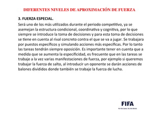 ..	
  
..	
  
DIFERENTES NIVELES DE APROXIMACIÓN DE FUERZA	
  
3.	
  FUERZA	
  ESPECIAL.	
  
Será	
  uno	
  de	
  los	
  más	
  uDlizados	
  durante	
  el	
  periodo	
  compeDDvo,	
  ya	
  se	
  
asemejan	
  la	
  estructura	
  condicional,	
  coordinaDva	
  y	
  cogniDva,	
  por	
  lo	
  que	
  
siempre	
  se	
  introduce	
  la	
  toma	
  de	
  decisiones	
  y	
  para	
  esta	
  toma	
  de	
  decisiones	
  
se	
  Dene	
  en	
  cuenta	
  al	
  rival	
  concreto	
  contra	
  el	
  que	
  se	
  va	
  a	
  jugar.	
  Se	
  trabajara	
  
por	
  puestos	
  especíﬁcos	
  y	
  simulando	
  acciones	
  más	
  especiﬁcas.	
  Por	
  lo	
  tanto	
  
las	
  tareas	
  tendrán	
  siempre	
  oposición.	
  Es	
  importante	
  tener	
  en	
  cuenta	
  que	
  a	
  
medida	
  que	
  se	
  aumenta	
  la	
  especiﬁcidad,	
  es	
  frecuente	
  que	
  en	
  las	
  tareas	
  se	
  
trabaje	
  a	
  la	
  vez	
  varias	
  manifestaciones	
  de	
  fuerza,	
  por	
  ejemplo	
  si	
  queremos	
  
trabajar	
  la	
  fuerza	
  de	
  salto,	
  al	
  introducir	
  un	
  oponente	
  se	
  darán	
  acciones	
  de	
  
balones	
  divididos	
  donde	
  también	
  se	
  trabaje	
  la	
  fuerza	
  de	
  lucha.	
  
 