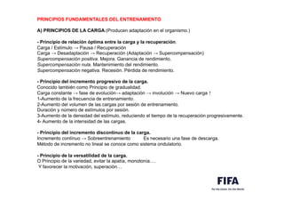 PRINCIPIOS FUNDAMENTALES DEL ENTRENAMIENTO
A) PRINCIPIOS DE LA CARGA.(Producen adaptación en el organismo.)
- Principio de relación óptima entre la carga y la recuperación.
Carga / Estímulo → Pausa / Recuperación
Carga → Desadaptación → Recuperación (Adaptación → Supercompensación)
Supercompensación positiva. Mejora. Ganancia de rendimiento.
Supercompensación nula. Mantenimiento del rendimiento.
Supercompensación negativa. Recesión. Pérdida de rendimiento.
- Principio del incremento progresivo de la carga.
Conocido también como Principio de gradualidad.
Carga constante → fase de evolución→ adaptación → involución → Nuevo carga ↑
1-Aumento de la frecuencia de entrenamiento.
2-Aumento del volumen de las cargas por sesión de entrenamiento.
Duración y número de estímulos por sesión.
3-Aumento de la densidad del estímulo, reduciendo el tiempo de la recuperación progresivamente.
4- Aumento de la intensidad de las cargas.
- Principio del incremento discontinuo de la carga.
Incremento contínuo → Sobreentrenamiento Es necesario una fase de descarga.
Método de incremento no lineal se conoce como sistema ondulatorio.
- Principio de la versatilidad de la carga.
O Principio de la variedad, evitar la apatía, monotonía….
Y favorecer la motivación, superación…
 