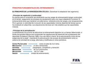 PRINCIPIOS FUNDAMENTALES DEL ENTRENAMIENTO
B) PRINCIPIOS DE LA PERIODIZACIÓN CÍCLICA. (Garantizan la adaptación del organismo).
- Principio de repetición y continuidad.
Es preciso para el incremento del rendimiento que las cargas de entrenamiento tengan continuidad
en el tiempo, asegurando los procesos de recuperación para una mayor adaptación funcional. El
entrenamiento tiene que mantener una alternancia coherente entre las cargas y las recuperaciones.
Por lo general, la velocidad de involución de las capacidades motoras depende del tiempo que se
ha empleado en adquirirlas. Las adquisiciones técnicas son más estables que las capacidades
motoras.
- Principio de la periodización.
La periodización es la forma de estructurar el entrenamiento deportivo en un tiempo determinado, a
través de periodos lógicos que comprenden las regulaciones del desarrollo de la preparación del
deportista (Fortaleza y Ranzola,1988). A su ves Harre lo llama “de la estructuración cíclica de las
exigencias de la carga”, imponiendo la estructuración del proceso de entrenamiento como un
sistema de ciclicidad de la carga, alternada y modificada en ciclos periódicos.
Ciclos Plurianuales ciclos anuales de 2 a 4 años.
Macrociclos un año o temporada.
Periodos preparatorio, competición y transición.
Mesociclos de 3 a 5 microciclos.
Microciclos de 3 a 7 diás.
Sesión unidad de entrenamiento.
 
