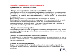 PRINCIPIOS FUNDAMENTALES DEL ENTRENAMIENTO
.
C) PRINCIPIOS DE LA ESPECIALIZACIÓN.
.
- Principio de la adaptación a la edad e individualidad del deportista.
Cada deportista tendrá sus particularidades orgánicas y sus propias aptitudes, con características
distintas desde un punto de vista antropométrico, funcional, motor, psicológico, de adaptación, etc.
Lo que explica las diferentes reacciones del sistema motor y de otros órganos a las mismas cargas
de entrenamiento.
Adaptar la carga externa a la capacidad individual de rendimiento del deportista.
Estudiar y analizar la capacidad de rendimiento y progreso de los deportistas, teniendo en cuenta
los factores que influyen en la carga individual: edad, años de entrenamiento, estímulos y
capacidad individual de rendimiento, salud y nivel de entrenamiento, carga total y capacidad de
recuperación, constitución y características del sistema nervioso.
.
- Principio de la alternancia reguladora.
Se refiere a la manera de coordinar los diferentes componentes den entrenamiento (físico, técnico,
táctico y psicológico) en la programación. El desarrollo elevado de un sistema suele realizarse en
detrimento de otros.
.
- Principio de la preferencia y de la coordinación sistemática.
Si se da preferencia a l desarrollo de una capacidad física sobre las otras, no debemos de tener en
cuenta que son interdependientes y por ello no abandonaremos el trabajo sistemático y coordinado
con las complementarias.
.
- Principio de la regeneración periódica.
Después de un largo período de competición o entrenamiento es aconsejable un período de
descanso de la práctica deportiva, manteniendo una aceptable condición física mediante otras
actividades.
 