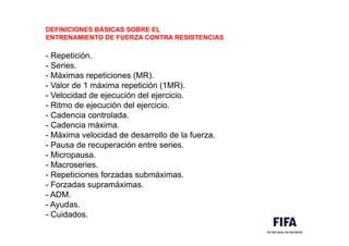 DEFINICIONES BÁSICAS SOBRE EL
ENTRENAMIENTO DE FUERZA CONTRA RESISTENCIAS
- Repetición.
- Series.
- Máximas repeticiones (MR).
- Valor de 1 máxima repetición (1MR).
- Velocidad de ejecución del ejercicio.
- Ritmo de ejecución del ejercicio.
- Cadencia controlada.
- Cadencia máxima.
- Máxima velocidad de desarrollo de la fuerza.
- Pausa de recuperación entre series.
- Micropausa.
- Macroseries.
- Repeticiones forzadas submáximas.
- Forzadas supramáximas.
- ADM.
- Ayudas.
- Cuidados.
 