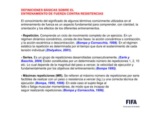 DEFINICIONES BÁSICAS SOBRE EL
ENTRENAMIENTO DE FUERZA CONTRA RESISTENCIAS
El conocimiento del significado de algunos términos comúnmente utilizados en el
entrenamiento de fuerza es un aspecto fundamental para comprender, con claridad, la
orientación y los efectos de los diferentes entrenamientos.
- Repetición. Comprende un ciclo de movimiento completo de un ejercicio. En un
régimen dinámico concéntrico, consta de dos fases: la acción concéntrica o contracción,
y la acción excéntrica o descontracción. (Bompa y Cornacchia, 1998). En el régimen
estático la repetición es determinada por el tiempo que dure el sostenimiento de cada
tensión individual (Zhelyakov, 2001).
- Series. Es un grupo de repeticiones desarrolladas consecutivamente. (Earle y
Baechle, 2004) Están constituidas por un determinado número de repeticiones 1, 2, 10
etc. Lo cual depende de la magnitud del peso a vencer, la velocidad de ejecución y
fundamentalmente por los objetivos del entrenamiento (Bompa 1995).
- Máximas repeticiones (MR). Se refieren al máximo número de repeticiones por serie
factibles de realizar con un peso o resistencia a vencer (kg.) y una correcta técnica de
ejecución (Bompa, 1995, 1998). En este caso el sujeto llega al
fallo o fatiga muscular momentánea, de modo que es incapaz de
seguir realizando repeticiones (Bompa y Cornacchia, 1998).
 